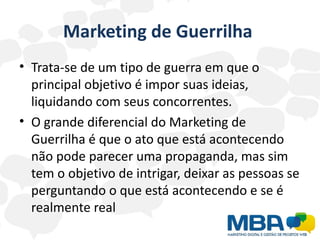 Marketing de Guerrilha
• Trata-se de um tipo de guerra em que o
  principal objetivo é impor suas ideias,
  liquidando com seus concorrentes.
• O grande diferencial do Marketing de
  Guerrilha é que o ato que está acontecendo
  não pode parecer uma propaganda, mas sim
  tem o objetivo de intrigar, deixar as pessoas se
  perguntando o que está acontecendo e se é
  realmente real
 