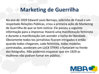 Marketing de Guerrilha
No ano de 1929 Edward Louis Bernays, sobrinho de Freud e um
respeitado Relações Públicas, criou a primeira ação de Marketing
de Guerrilha de que se tem notícia: Ele passou a seguinte
informação para a imprensa: Haverá uma manifestação feminista
e durante a manifestação iam acender a tocha da liberdade.
Obviamente todos tos jornalistas ficaram intrigados e então
quando todos chegaram, cada feminista, todas modelos
contratadas, acederam um LUCK STRIKE e fumaram na frente
dos fotógrafos. Não podemos esquecer que em 1929 as
mulheres não podiam fumar em público.
 