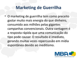 Marketing de Guerrilha
• O marketing de guerrilha tem como preceito
  gastar muito mais energia do que dinheiro,
  consumido aos milhões pelas gigantes
  campanhas convencionais. Outra vantagem é
  a resposta rápida que uma comunicação do
  tipo pode causar. O resultado é imediato,
  gerando muitas vezes repercussão em mídia
  espontânea devido ao ineditismo.
 