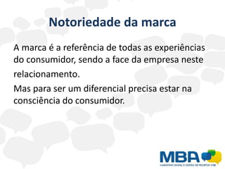 Notoriedade da marca
A marca é a referência de todas as experiências
do consumidor, sendo a face da empresa neste
relacionamento.
Mas para ser um diferencial precisa estar na
consciência do consumidor.
 