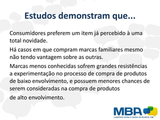 Estudos demonstram que...
Consumidores preferem um item já percebido à uma
total novidade.
Há casos em que compram marcas familiares mesmo
não tendo vantagem sobre as outras.
Marcas menos conhecidas sofrem grandes resistências
a experimentação no processo de compra de produtos
de baixo envolvimento, e possuem menores chances de
serem consideradas na compra de produtos
de alto envolvimento.
 