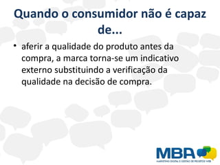 Quando o consumidor não é capaz
             de...
• aferir a qualidade do produto antes da
  compra, a marca torna-se um indicativo
  externo substituindo a verificação da
  qualidade na decisão de compra.
 