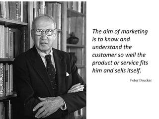 The aim of marketing
is to know and
understand the
customer so well the
product or service fits
him and sells itself.
Peter Drucker

 