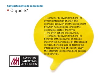 Comportamento do consumidor

O que é?

1. (consumer behavior definition) The
dynamic interaction of affect and
cognition, behavior, and the environment
by which human beings conduct the
exchange aspects of their lives.
2. The overt actions of consumers.
3. (consumer behavior definition) The
behavior of the consumer or decision
maker in the market place of products and
services. It often is used to describe the
interdisciplinary field of scientific study
that attempts to understand and describe
such behavior.

 