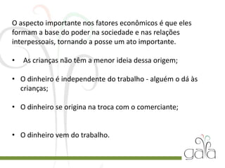 O aspecto importante nos fatores econômicos é que eles
formam a base do poder na sociedade e nas relações
interpessoais, tornando a posse um ato importante.
• As crianças não têm a menor ideia dessa origem;
• O dinheiro é independente do trabalho - alguém o dá às
crianças;
• O dinheiro se origina na troca com o comerciante;
• O dinheiro vem do trabalho.
 