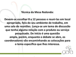 Técnica da Mesa Redonda:
Devem-se escolher 8 a 12 pessoas e reuni-las em local
apropriado, fora do seu ambiente de trabalho, em
uma sala de reuniões. Lança-se um tema de discussão
que tenha alguma relação com o produto ou serviço
pesquisado. De início é uma questão
ampla, porém, enquanto o debate se abre, os
coordenadores vão encaminhando as colocações para
o tema específico que lhes interessa.
 