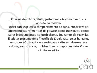 Concluindo este capítulo, gostaríamos de comentar que a
adoção do modelo
social para explicar o comportamento do consumidor leva ao
abandono das referências de pessoas como indivíduos, como
seres independentes, como decisores dos rumos de sua vida.
É adotar plenamente a filosofia da tábula rasa: o ser humano,
ao nascer, não é nada, e a sociedade vai inserindo nele seus
valores, suas crenças, moldando seu comportamento. Como
foi dito ao início:
 