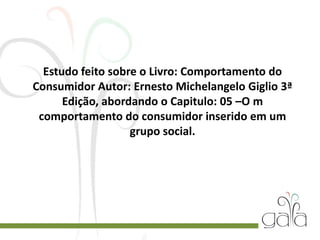 Estudo feito sobre o Livro: Comportamento do
Consumidor Autor: Ernesto Michelangelo Giglio 3ª
Edição, abordando o Capitulo: 05 –O m
comportamento do consumidor inserido em um
grupo social.
 
