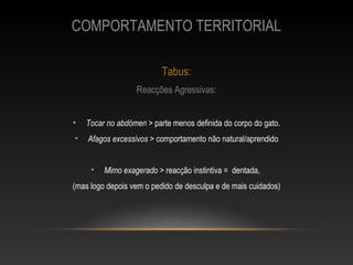 COMPORTAMENTO TERRITORIAL

                          Tabus:
                  Reacções Agressivas:


•   Tocar no abdómen > parte menos definida do corpo do gato.
•   Afagos excessivos > comportamento não natural/aprendido


     •   Mimo exagerado > reacção instintiva = dentada,
(mas logo depois vem o pedido de desculpa e de mais cuidados)
 