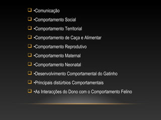  •Comunicação
 •Comportamento Social
 •Comportamento Territorial
 •Comportamento de Caça e Alimentar
 •Comportamento Reprodutivo
 •Comportamento Maternal
 •Comportamento Neonatal
 •Desenvolvimento Comportamental do Gatinho
 •Principais distúrbios Comportamentais
 •As Interacções do Dono com o Comportamento Felino
 