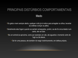 PRINCIPAIS DISTÚRBIOS COMPORTAMENTAIS
                                         Medo

•Os gatos vivem sempre alerta, qualquer ruído já é motivo para arregalar os olhos, levantar
                              as orelhas e eriçar os pêlos.
•Geralmente eles fogem quando se sentem ameaçados, porém, se ele for encurralado num
                                 canto, ele vai lutar.
 •Se um animal se aproxima, como por exemplo um cão, ele aguarda o momento certo de
                                 fugir ou de atacar,
      • Se for uma pessoa, ele também irá reagir instintivamente, em defesa própria.
 