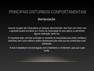 PRINCIPAIS DISTÚRBIOS COMPORTAMENTAIS
                                  Manipulação 

•Quando os gatos são manipulados por pessoas desconhecidas, eles ficam com medo, mas
  a agressão poderá acontecer se o motivo da manipulação for para aplicar ou administrar
                            alguma medicação, banho etc.
•É importante fazer uma boa contenção no momento da manipulação para evitar mordidas e
 arranhões, bem como realizar a prática rapidamente para evitar que seu animal fique muito
                                        estressado.
 •A dica é estabelecer uma boa ligação com o Veterinário e o Enfermeiro, para que o gato
                                         confie.
 
