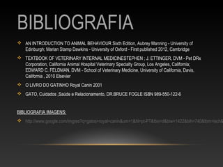 BIBLIOGRAFIA
 AN INTRODUCTION TO ANIMAL BEHAVIOUR Sixth Edition, Aubrey Manning - University of
  Edinburgh; Marian Stamp Dawkins - University of Oxford - First published 2012, Cambridge
 TEXTBOOK OF VETERINARY INTERNAL MEDICINESTEPHEN ; J. ETTINGER, DVM - Pet DRx
  Corporation, California Animal Hospital Veterinary Specialty Group, Los Angeles, California;
  EDWARD C. FELDMAN, DVM - School of Veterinary Medicine, University of California, Davis,
  California , 2010 Elsevier
 O LIVRO DO GATINHO Royal Canin 2001
 GATO, Cuidados ,Saúde e Relacionamento, DR.BRUCE FOGLE ISBN 989-550-122-6


BIBLIOGRAFIA IMAGENS:
 http://www.google.com/imgres?q=gatos+royal+canin&um=1&hl=pt-PT&tbo=d&biw=1422&bih=740&tbm=isch&
 