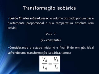 Transformação isobárica
• Lei de Charles e Gay-Lussac: o volume ocupado por um gás é
diretamente proporcional a sua temperatura absoluta (em
kelvin).
V = k  T
(k = constante)
• Considerando o estado inicial A e final B de um gás ideal
sofrendo uma transformação isobárica, temos:
 
