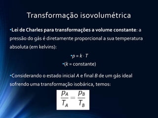 Transformação isovolumétrica
•Lei de Charles para transformações a volume constante: a
pressão do gás é diretamente proporcional a sua temperatura
absoluta (em kelvins):
•p = k  T
•(k = constante)
•Considerando o estado inicial A e final B de um gás ideal
sofrendo uma transformação isobárica, temos:
 