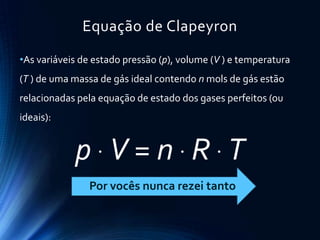 Equação de Clapeyron
•As variáveis de estado pressão (p), volume (V ) e temperatura
(T ) de uma massa de gás ideal contendo n mols de gás estão
relacionadas pela equação de estado dos gases perfeitos (ou
ideais):
p  V = n  R  T
Por vocês nunca rezei tanto
 