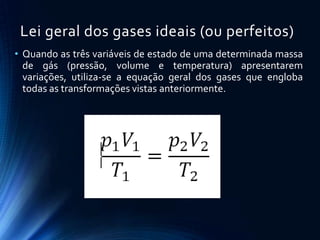 Lei geral dos gases ideais (ou perfeitos)
• Quando as três variáveis de estado de uma determinada massa
de gás (pressão, volume e temperatura) apresentarem
variações, utiliza-se a equação geral dos gases que engloba
todas as transformações vistas anteriormente.
 