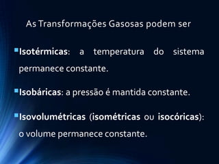 As Transformações Gasosas podem ser
Isotérmicas: a temperatura do sistema
permanece constante.
Isobáricas: a pressão é mantida constante.
Isovolumétricas (isométricas ou isocóricas):
o volume permanece constante.
 