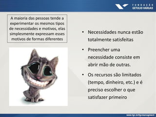 • Necessidades nunca estão
totalmente satisfeitas
• Preencher uma
necessidade consiste em
abrir mão de outras.
• Os recursos são limitados
(tempo, dinheiro, etc.) e é
preciso escolher o que
satisfazer primeiro
A maioria das pessoas tende a
experimentar os mesmos tipos
de necessidades e motivos, elas
simplesmente expressam esses
motivos de formas diferentes
 