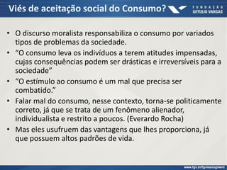 Viés de aceitação social do Consumo?
• O discurso moralista responsabiliza o consumo por variados
tipos de problemas da sociedade.
• “O consumo leva os indivíduos a terem atitudes impensadas,
cujas consequências podem ser drásticas e irreversíveis para a
sociedade”
• “O estímulo ao consumo é um mal que precisa ser
combatido.”
• Falar mal do consumo, nesse contexto, torna-se politicamente
correto, já que se trata de um fenômeno alienador,
individualista e restrito a poucos. (Everardo Rocha)
• Mas eles usufruem das vantagens que lhes proporciona, já
que possuem altos padrões de vida.
 