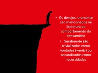 • Os desejos raramente
são mencionados na
literatura de
comportamento do
consumidor
• Geralmente são
trivializados como
vontades (wants) ou
naturalizados como
necessidades
 