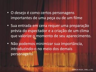 • O desejo é como certos personagens
importantes de uma peça ou de um filme
• Sua entrada em cena requer uma preparação
prévia do espectador e a criação de um clima
que valorize o momento de seu aparecimento.
• Não podemos minimizar sua importância,
introduzindo-o no meio dos demais
personagens
(GARCIA-ROZA, 1996, p. 83).
 