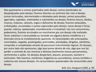Nós queimamos e somos queimados pelo desejo; somos penetrados ou
despedaçados pelo desejo; ficamos doentes ou sentimos dor com o desejo;
somos torturados, atormentados e delatados pelo desejo; somos possuídos,
agarrados, raptados, violentados e submetidos ao desejo; ficamos loucos, doidos,
insanos, malucos, volúveis, cegos e deliramos de desejo; ficamos extasiados,
enfeitiçados, encantados e somos capturados pelo desejo; nosso desejo é feroz,
quente, intenso, apaixonado, incandescente e irresistível; nós nos consumimos,
padecemos, ficamos arruinados ou murchamos por um desejo não realizado.
Tente substituir a necessidade ou vontade em alguma destas metáforas e a
distinção torna-se imediatamente aparente. As necessidades são antecipadas,
controladas, negadas, postergadas, priorizadas, planejadas, dirigidas, satisfeitas,
cumpridas e completadas através de processos instrumentais lógicos. Os desejos,
por outro lado são opressores; algo que temos dentro de nós; algo que nos faz
perder o controle de nós mesmos e domina totalmente nossos pensamentos,
sentimentos e ações. Os desejos despertam, atacam, provocam, excitam e
estimulam. Nós lutamos, resistimos, brigamos ou sucumbimos, somos rendidos e
cedemos aos nossos desejos. Os consumidores apaixonados são consumidos pelo
desejo.
Belk, Ger, Askegaard (2000, p. 99)
 