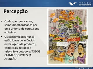 Percepção
• Onde quer que vamos,
somos bombardeados por
uma sinfonia de cores, sons
e cheiros.
• Os consumidores nunca
estão longe de anúncios,
embalagens de produtos,
comerciais de rádio e
televisão e outdoors: TODOS
CLAMANDO POR SUA
ATENÇÃO!
 