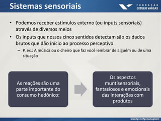 Sistemas sensoriais
• Podemos receber estímulos externo (ou inputs sensoriais)
através de diversos meios
• Os inputs que nossos cinco sentidos detectam são os dados
brutos que dão início ao processo perceptivo
– P. ex.: A música ou o cheiro que faz você lembrar de alguém ou de uma
situação
As reações são uma
parte importante do
consumo hedônico:
Os aspectos
muntisensoriais,
fantasiosos e emocionais
das interações com
produtos
 
