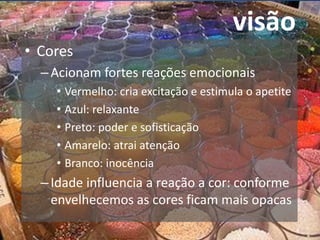 visão
• Cores
–Acionam fortes reações emocionais
• Vermelho: cria excitação e estimula o apetite
• Azul: relaxante
• Preto: poder e sofisticação
• Amarelo: atrai atenção
• Branco: inocência
–Idade influencia a reação a cor: conforme
envelhecemos as cores ficam mais opacas
 