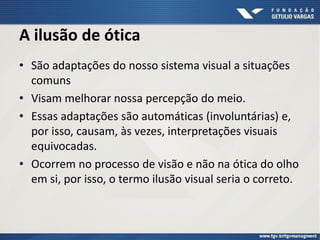 A ilusão de ótica
• São adaptações do nosso sistema visual a situações
comuns
• Visam melhorar nossa percepção do meio.
• Essas adaptações são automáticas (involuntárias) e,
por isso, causam, às vezes, interpretações visuais
equivocadas.
• Ocorrem no processo de visão e não na ótica do olho
em si, por isso, o termo ilusão visual seria o correto.
 
