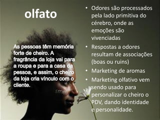 olfato
• Odores são processados
pela lado primitiva do
cérebro, onde as
emoções são
vivenciadas
• Respostas a odores
resultam de associações
(boas ou ruins)
• Marketing de aromas
• Marketing olfativo vem
sendo usado para
personalizar o cheiro o
PDV, dando identidade
e personalidade.
 