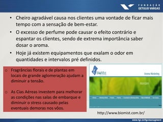 • Cheiro agradável causa nos clientes uma vontade de ficar mais
tempo com a sensação de bem-estar.
• O excesso de perfume pode causar o efeito contrário e
espantar os clientes, sendo de extrema importância saber
dosar o aroma.
• Hoje já existem equipamentos que exalam o odor em
quantidades e intervalos pré definidos.
http://www.biomist.com.br/
o Fragrâncias florais e de plantas em
locais de grande aglomeração ajudam a
diminuir a tensão.
o As Cias Aéreas investem para melhorar
as condições nas salas de embarque e
diminuir o stress causado pelas
eventuais demoras nos vôos.
 