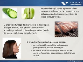 O grau de olfato varia de pessoa a pessoa.
– As mulheres têm um olfato mais apurado
principalmente durante a ovulação.
– Os idosos apresentam redução olfativa, assim
como os fumantes e as pessoas que trabalham ao
ar livre.
Aromas de maçã verde e pepino, ideais
para pontos-de-venda de pequeno porte,
pela capacidade de reduzir os níveis de
stress e claustrofobia.
O cheiro de fumaça de churrasco é indicado para
espaços amplos, pois provoca sensação de
aconchego, evitando crises de agorafobia (medo
de lugares públicos e descobertos).
 