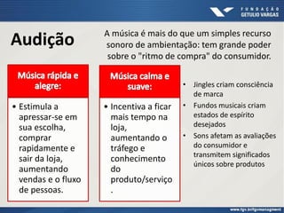 Audição
• Jingles criam consciência
de marca
• Fundos musicais criam
estados de espírito
desejados
• Sons afetam as avaliações
do consumidor e
transmitem significados
únicos sobre produtos
A música é mais do que um simples recurso
sonoro de ambientação: tem grande poder
sobre o "ritmo de compra" do consumidor.
• Estimula a
apressar-se em
sua escolha,
comprar
rapidamente e
sair da loja,
aumentando
vendas e o fluxo
de pessoas.
• Incentiva a ficar
mais tempo na
loja,
aumentando o
tráfego e
conhecimento
do
produto/serviço
.
 