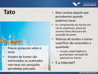 Tato • Mais certeza daquilo que
percebemos quando
podemos tocar.
• Ex: comprimento da marcha em
carros esportivos, altura do
assento (mais alto) para dar
sensação de poder.
• Texturas de tecidos e outras
superfície são associados a
qualidade:
– Lençóis, papel higiênico,
guardanapo: sensação de
aspereza ou maciez
• E a Internet?
• Poucas pesquisas sobre o
tema
• Estados de humor são
estimulados ou acalmados
com base nas sensações
percebidas pela pele.
 