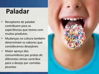 Paladar
• Receptores de paladar
contribuem para as
experiências que temos com
muitos produtos.
• Mudanças na cultura também
determinam os sabores que
consideramos desejáveis
• Maior apreço dos
consumidores por pratos de
diferentes etnias contribui
para o desejo por comidas
picantes
 