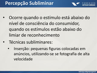 Percepção Subliminar
• Ocorre quando o estímulo está abaixo do
nível de consciência do consumidor,
quando os estímulos estão abaixo do
limiar de reconhecimento
• Técnicas subliminares:
• Inserção: pequenas figuras colocadas em
anúncios, utilizando-se se fotografia de alta
velocidade
 