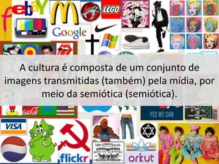 A cultura é composta de um conjunto de
imagens transmitidas (também) pela mídia, por
meio da semiótica (semiótica).
 