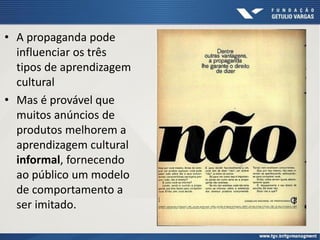 • A propaganda pode
influenciar os três
tipos de aprendizagem
cultural
• Mas é provável que
muitos anúncios de
produtos melhorem a
aprendizagem cultural
informal, fornecendo
ao público um modelo
de comportamento a
ser imitado.
 
