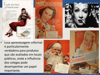 • Essa aprendizagem informal
é particularmente
verdadeira para produtos
que são avaliados em locais
públicos, onde a influência
dos colegas pode
desempenhar um papel
importante.
 
