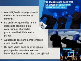• A repetição da propaganda cria
e reforça crenças e valores
culturais.
• Ex: anúncios que enfatizam a
clareza da conexão, ou a
cobertura ou chamadas
gratuitas e flexibilidade nos
planos.
• As pessoas desejam inerentemente
esses benefícios?
• Ou após vários anos de exposição a
propagandas ressaltando esses
benefícios fomos ensinados a desejá-los?
 