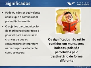 Significados
• Pode ou não ser equivalente
àquele que o comunicador
pretendia transmitir
• O objetivo da comunicação
de marketing é fazer todo o
possível para aumentar as
chances de que os
consumidores interpretem
as mensagens exatamente
como se espera.
Os significados não estão
contidos em mensagens
isoladas, pois são
percebidos pelo
destinatário de forma
diferente
 