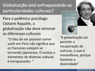 Para o polêmico psicólogo
Clotaire Rapaille, a
globalização não deve eliminar
as diferenças culturais
“O fato de ser possível comer
sushi em Paris não significa que
os franceses estejam se
tornando japoneses. O acesso a
elementos de diversas culturas
é enriquecedor. “
“A globalização vai
permitir a
recuperação de
culturas, o que é
maravilhoso, porque
favorece a
diversidade”
 