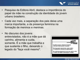 • Pesquisa da Editora Abril, destaca a importância do
papel da mãe na construção da identidade do jovem
urbano brasileiro.
• Cada vez mais, a separação dos pais deixa uma
marca importante, a da presença feminina na
formação de meninos e meninas.
• No discurso dos jovens
entrevistados, não é a mãe que dá
carinho, alimenta e cuida,
somente. É a mãe que trabalha e
que sustenta o filho, deixando o
legado do "faça você mesmo".
 