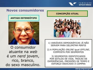 Novos consumidores
ANTIGO ESTEREÓTIPO
CONCEPÇÃO ATUAL
1) VARIÁVEIS DEMOGRÁFICAS JÁ NÃO
SERVEM PARA DELIMITAR PERFIS
2) A POPULAÇÃO ONLINE igual OFFLINE,
COMPOSTA POR SEGMENTOS
3) SEGMENTOS IDENTIFICADOS
POR ESTILOS DE VIDA, TROCAS DE
EXPERIÊNCIAS, PRESSÕES DE TEMPO E
ESFORÇO DEDICADO À COMPRA
O consumidor
atuante na web
é um nerd jovem,
rico, branco,
do sexo masculino.
 