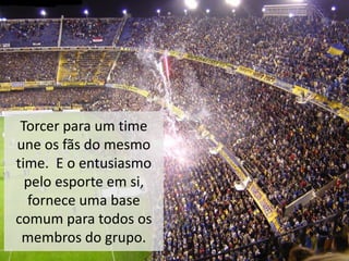Torcer para um time
une os fãs do mesmo
time. E o entusiasmo
pelo esporte em si,
fornece uma base
comum para todos os
membros do grupo.
 