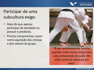 Participar de uma
subcultura exige:
• Mais do que apenas
participar da atividade ou
possuir o produtos.
• Precisa compromisso, assim
como aquisição das crenças
e dos valores do grupo.
“É um sentimento de família,
quando visito outros dojos para
uma competição de judô. Me
sinto como se estivesse em
casa.“
 
