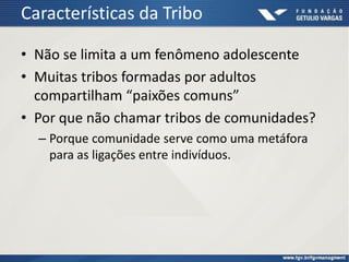 Características da Tribo
• Não se limita a um fenômeno adolescente
• Muitas tribos formadas por adultos
compartilham “paixões comuns”
• Por que não chamar tribos de comunidades?
– Porque comunidade serve como uma metáfora
para as ligações entre indivíduos.
 