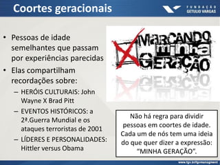 Coortes geracionais
• Pessoas de idade
semelhantes que passam
por experiências parecidas
• Elas compartilham
recordações sobre:
– HERÓIS CULTURAIS: John
Wayne X Brad Pitt
– EVENTOS HISTÓRICOS: a
2ª.Guerra Mundial e os
ataques terroristas de 2001
– LÍDERES E PERSONALIDADES:
Hittler versus Obama
Não há regra para dividir
pessoas em coortes de idade.
Cada um de nós tem uma ideia
do que quer dizer a expressão:
“MINHA GERAÇÃO”.
 